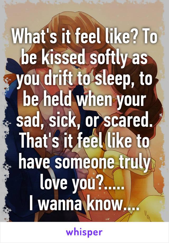 What's it feel like? To be kissed softly as you drift to sleep, to be held when your sad, sick, or scared. That's it feel like to have someone truly love you?..... 
I wanna know....