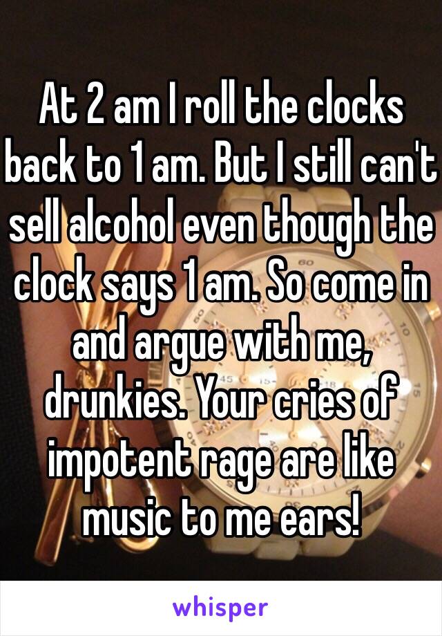 At 2 am I roll the clocks back to 1 am. But I still can't sell alcohol even though the clock says 1 am. So come in and argue with me, drunkies. Your cries of impotent rage are like music to me ears!