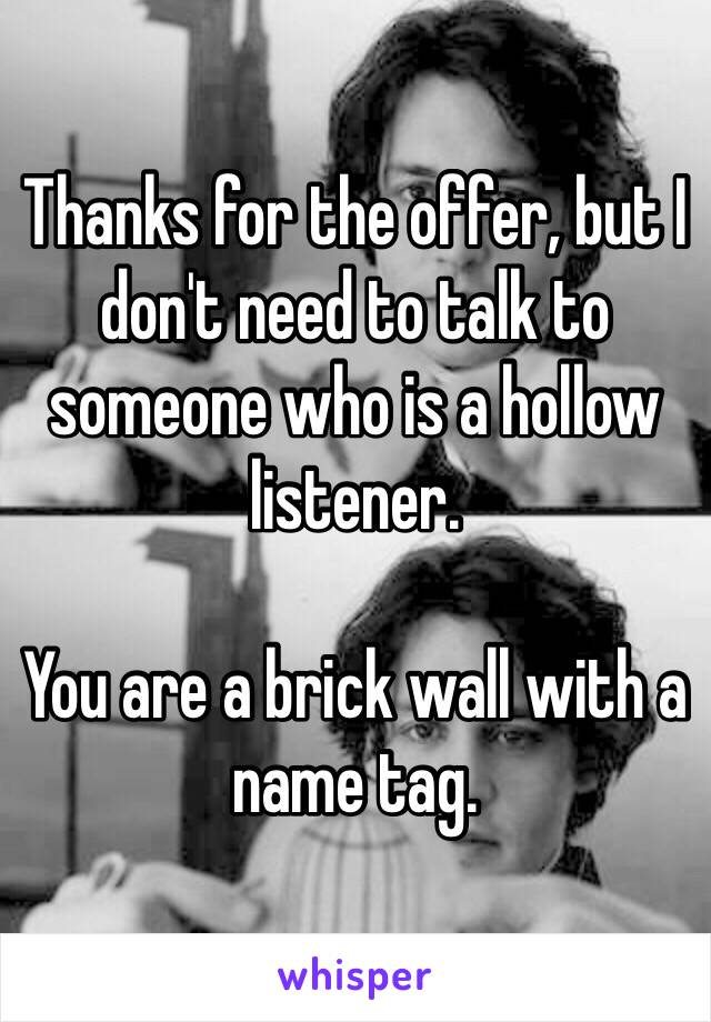 Thanks for the offer, but I don't need to talk to someone who is a hollow listener.

You are a brick wall with a name tag.