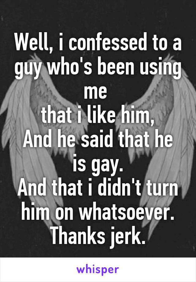 Well, i confessed to a guy who's been using me 
that i like him,
And he said that he is gay.
And that i didn't turn him on whatsoever.
Thanks jerk.