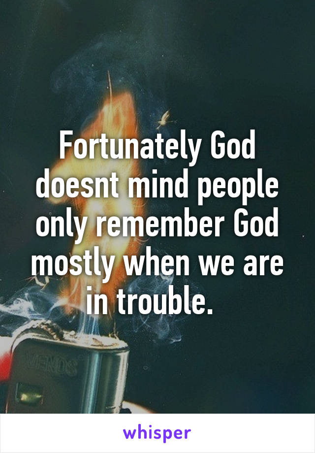 Fortunately God doesnt mind people only remember God mostly when we are in trouble.  