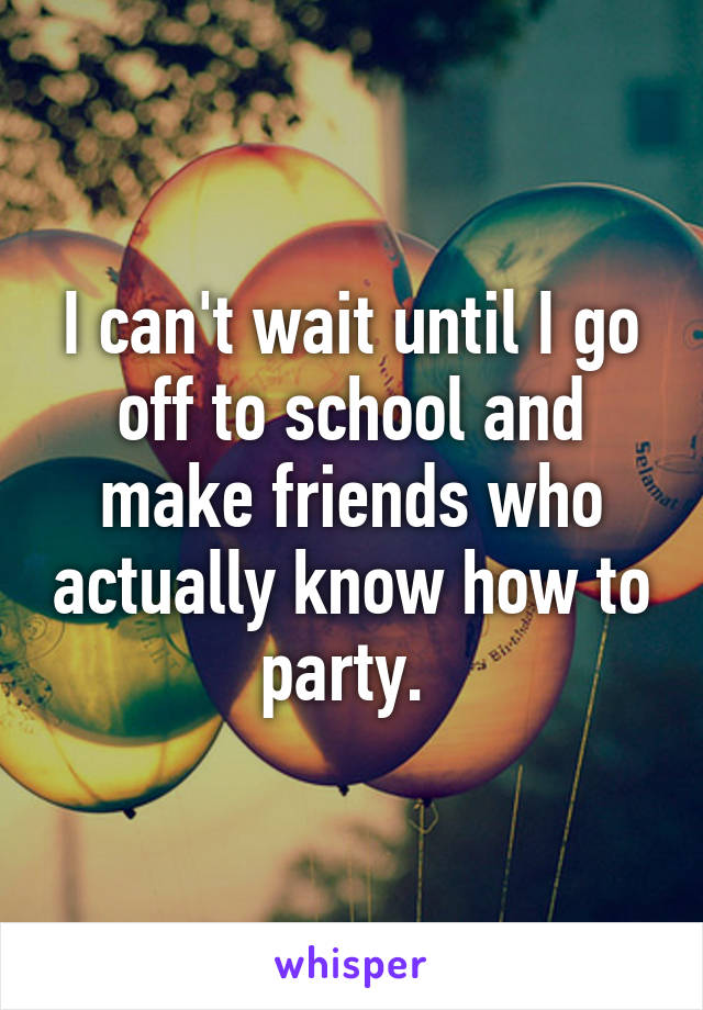 I can't wait until I go off to school and make friends who actually know how to party. 