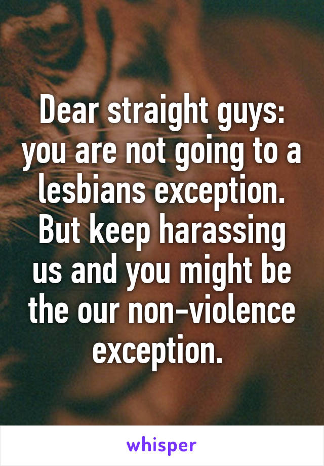 Dear straight guys: you are not going to a lesbians exception. But keep harassing us and you might be the our non-violence exception. 