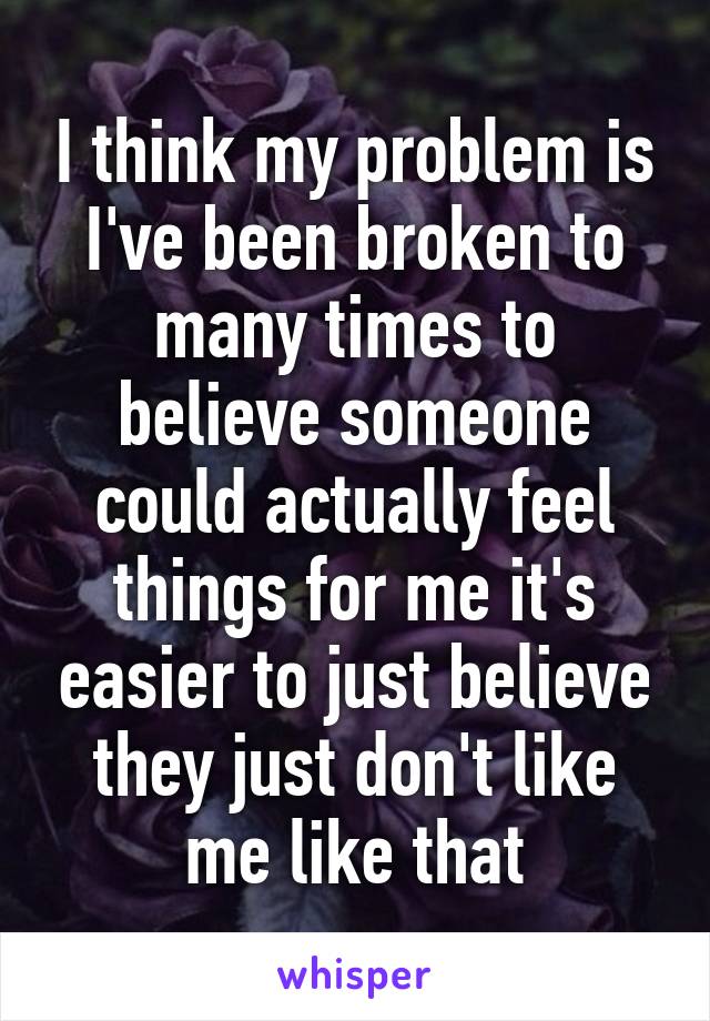 I think my problem is I've been broken to many times to believe someone could actually feel things for me it's easier to just believe they just don't like me like that