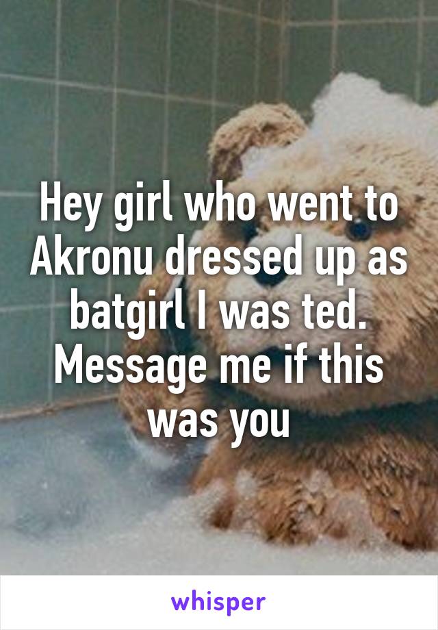 Hey girl who went to Akronu dressed up as batgirl I was ted. Message me if this was you