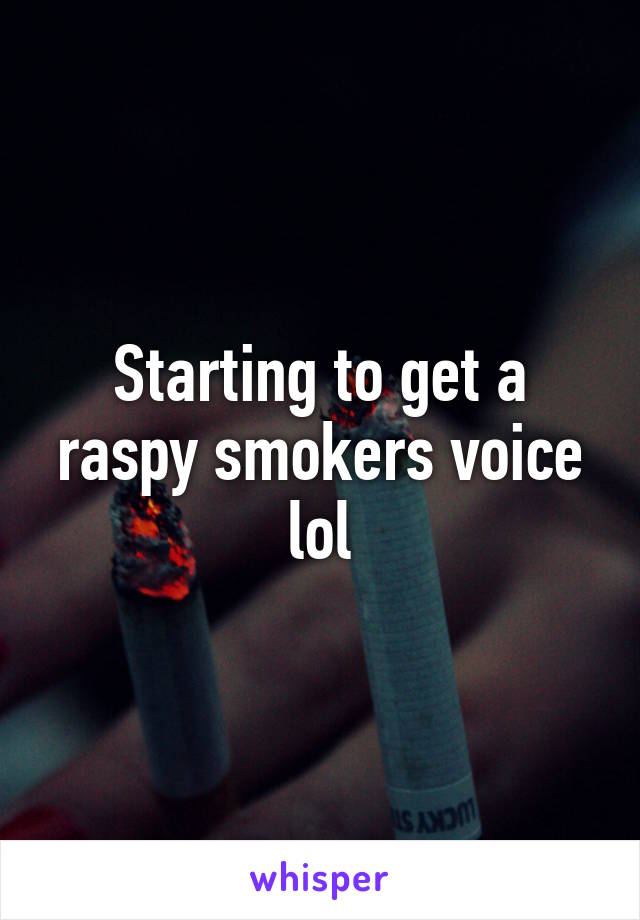 Starting to get a raspy smokers voice lol