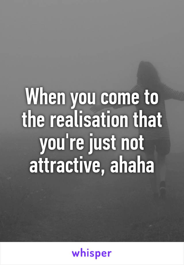 When you come to the realisation that you're just not attractive, ahaha