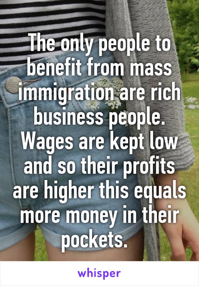 The only people to benefit from mass immigration are rich business people. Wages are kept low and so their profits are higher this equals more money in their pockets.  