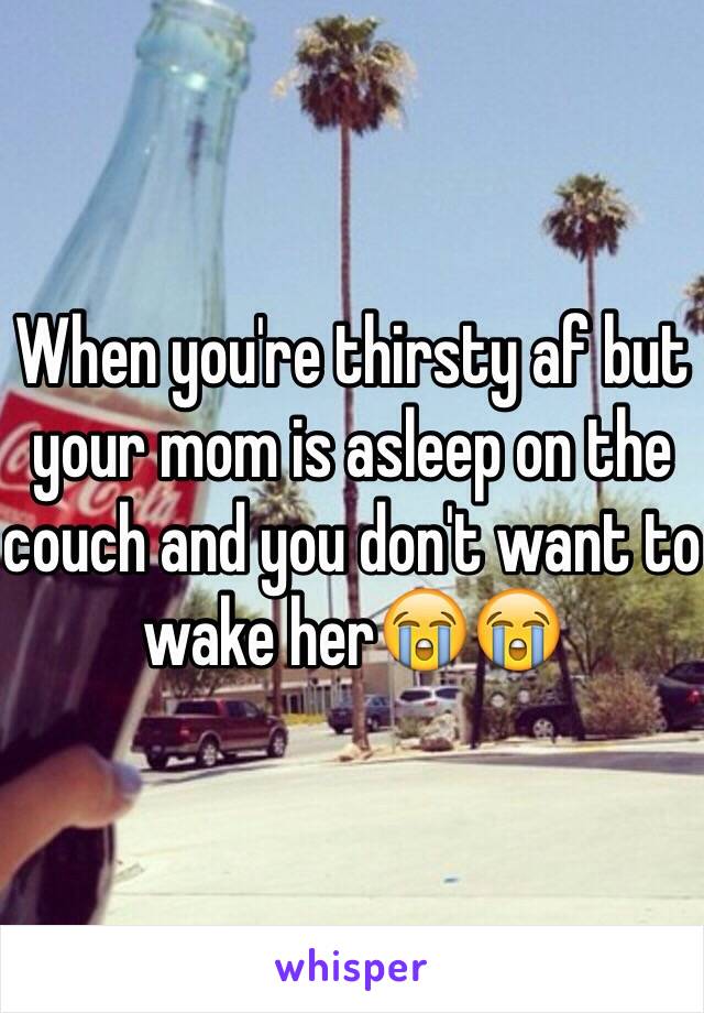 When you're thirsty af but your mom is asleep on the couch and you don't want to wake her😭😭