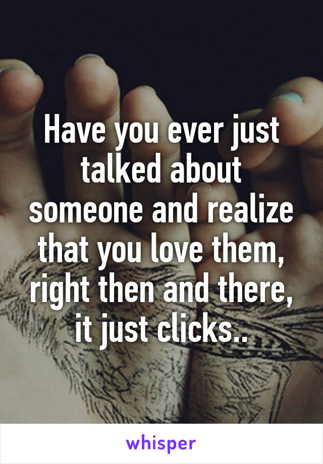 Have you ever just talked about someone and realize that you love them, right then and there, it just clicks..