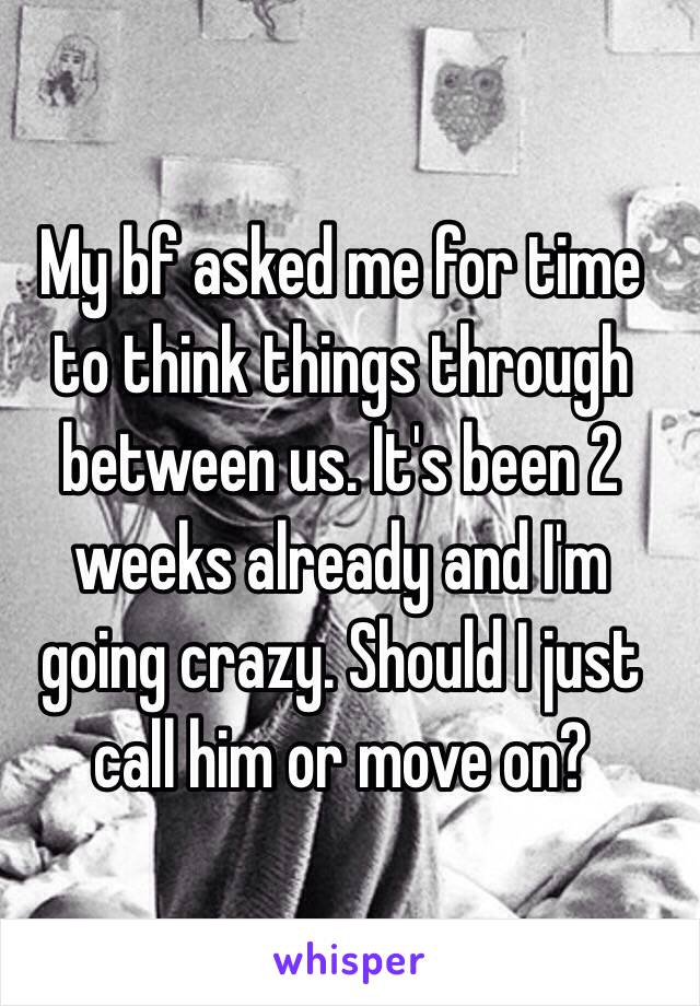 My bf asked me for time to think things through between us. It's been 2 weeks already and I'm going crazy. Should I just call him or move on? 