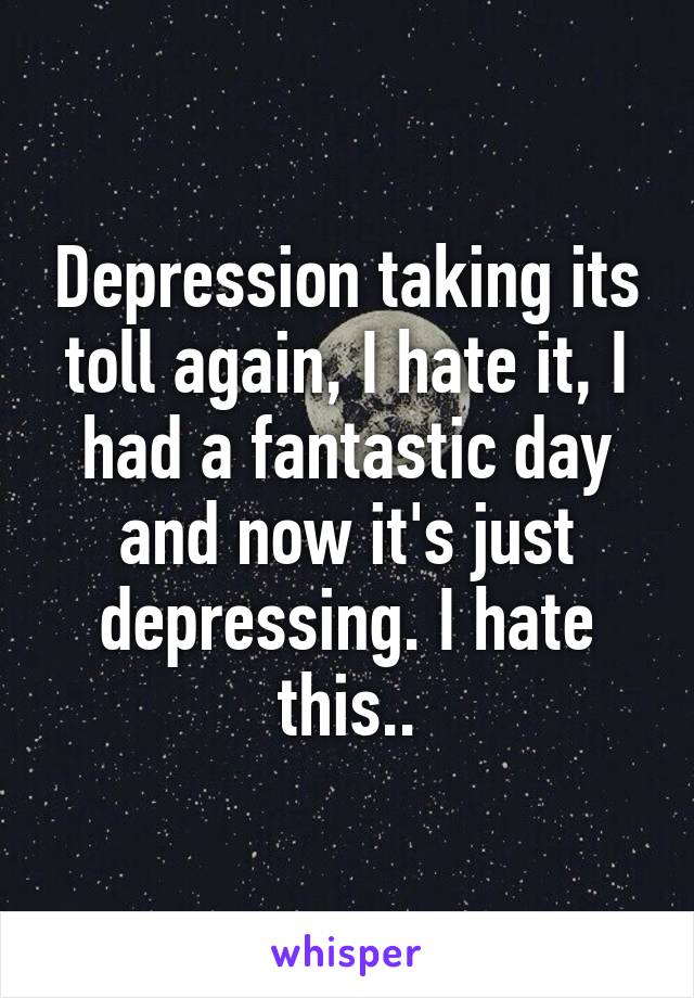 Depression taking its toll again, I hate it, I had a fantastic day and now it's just depressing. I hate this..