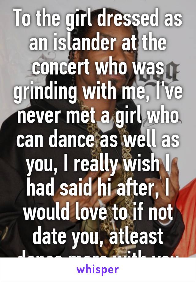 To the girl dressed as an islander at the concert who was grinding with me, I've never met a girl who can dance as well as you, I really wish I had said hi after, I would love to if not date you, atleast dance more with you