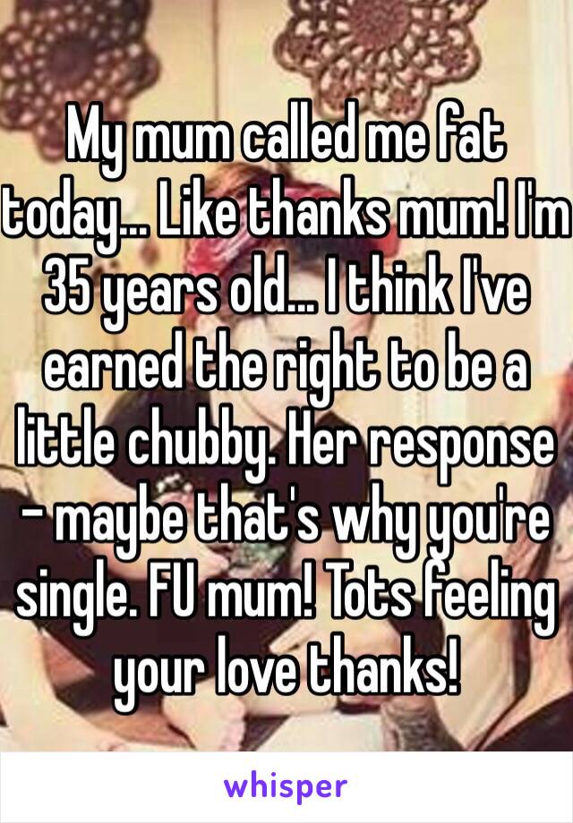 My mum called me fat today... Like thanks mum! I'm 35 years old... I think I've earned the right to be a little chubby. Her response - maybe that's why you're single. FU mum! Tots feeling your love thanks!