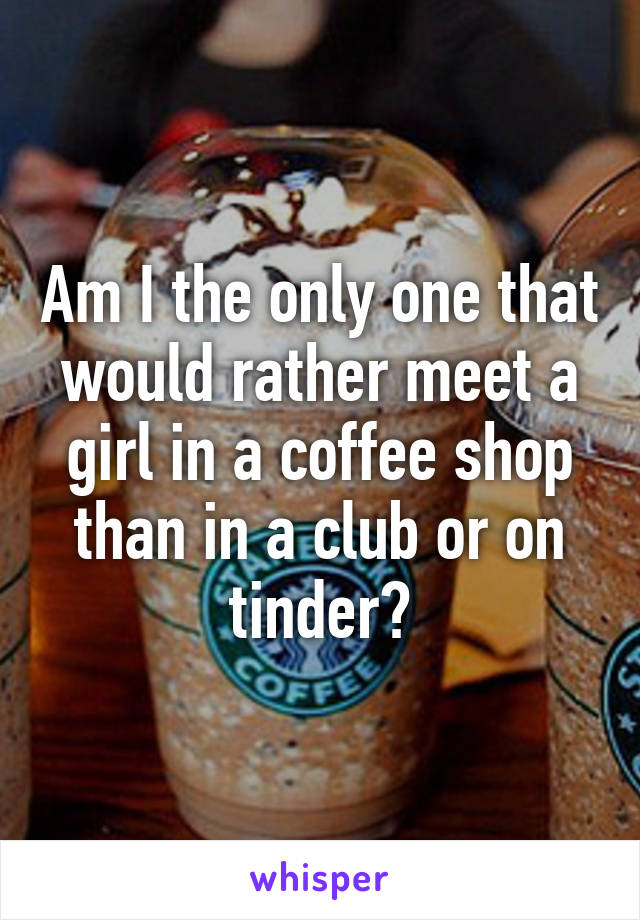 Am I the only one that would rather meet a girl in a coffee shop than in a club or on tinder?