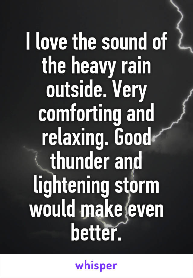 I love the sound of the heavy rain outside. Very comforting and relaxing. Good thunder and lightening storm would make even better.