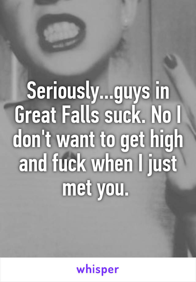 Seriously...guys in Great Falls suck. No I don't want to get high and fuck when I just met you. 