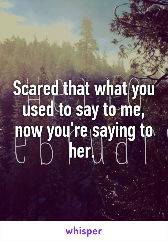 Scared that what you used to say to me, now you're saying to her. 