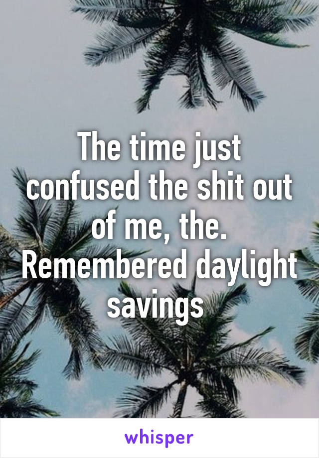 The time just confused the shit out of me, the. Remembered daylight savings 