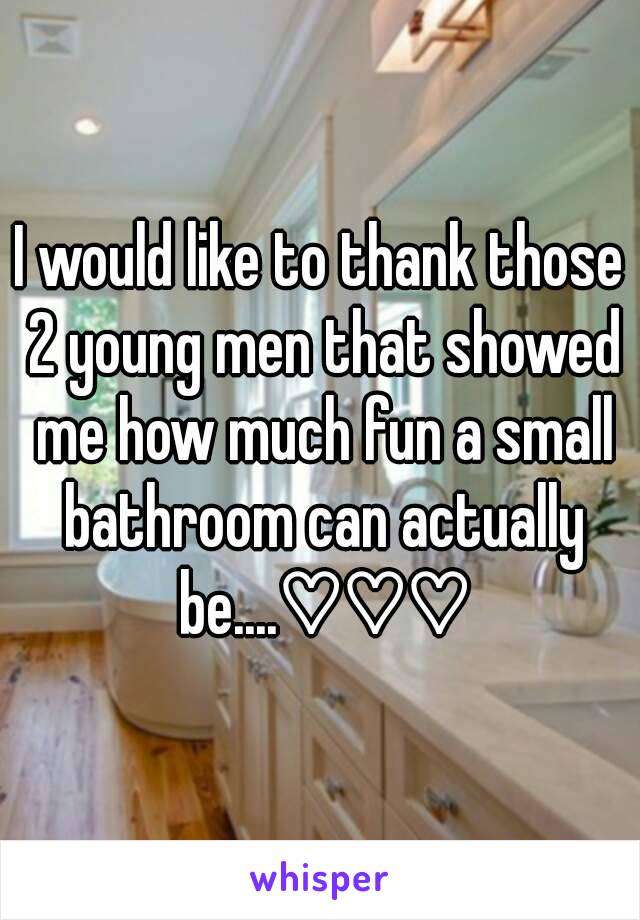 I would like to thank those 2 young men that showed me how much fun a small bathroom can actually be....♡♡♡