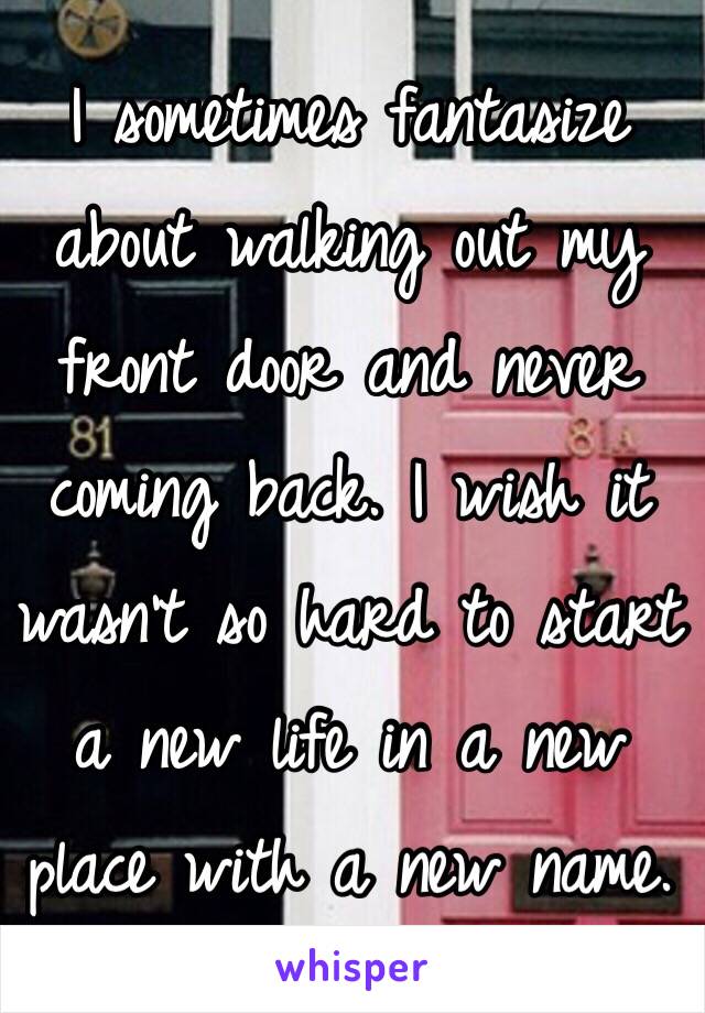 I sometimes fantasize about walking out my front door and never coming back. I wish it wasn't so hard to start a new life in a new place with a new name. 