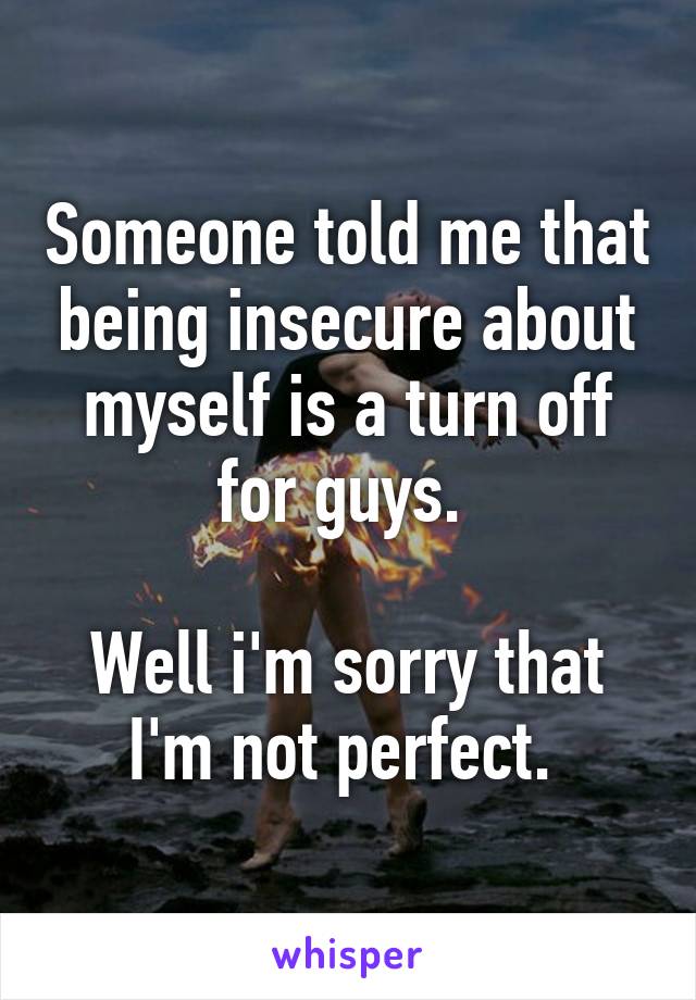 Someone told me that being insecure about myself is a turn off for guys. 

Well i'm sorry that I'm not perfect. 