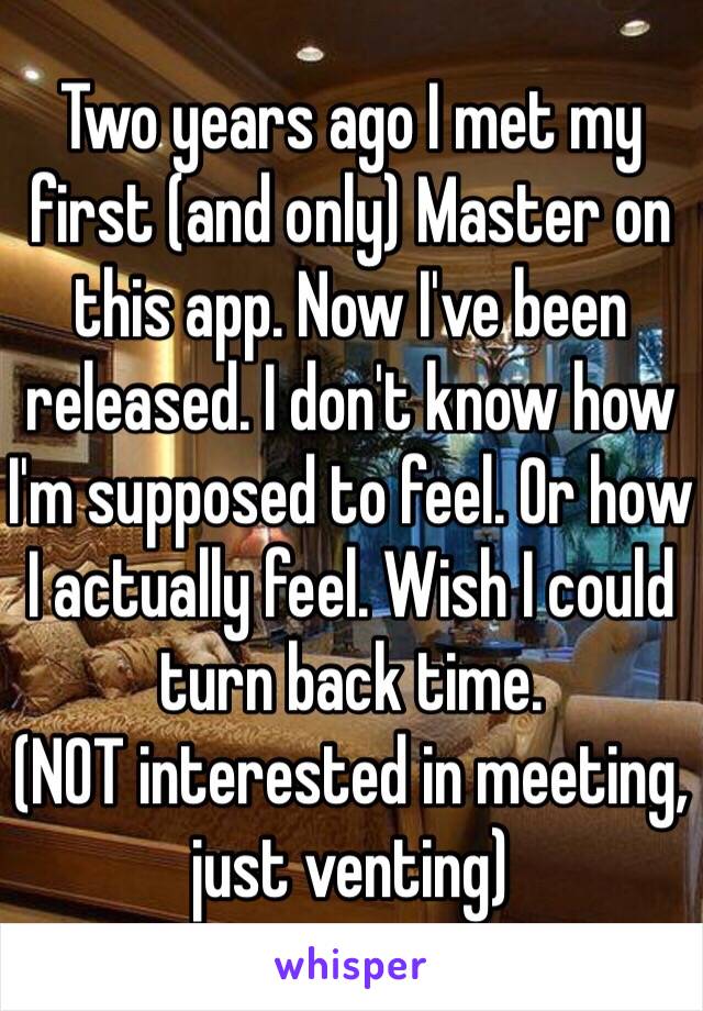 Two years ago I met my first (and only) Master on this app. Now I've been released. I don't know how I'm supposed to feel. Or how I actually feel. Wish I could turn back time.
(NOT interested in meeting, just venting)