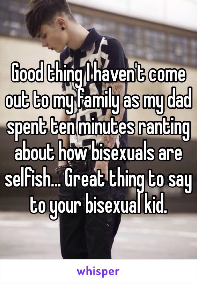 Good thing I haven't come out to my family as my dad spent ten minutes ranting about how bisexuals are selfish... Great thing to say to your bisexual kid.