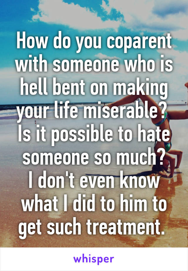 How do you coparent with someone who is hell bent on making your life miserable? 
Is it possible to hate someone so much?
I don't even know what I did to him to get such treatment. 