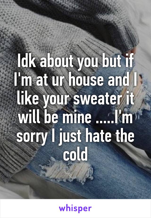 Idk about you but if I'm at ur house and I like your sweater it will be mine .....I'm sorry I just hate the cold