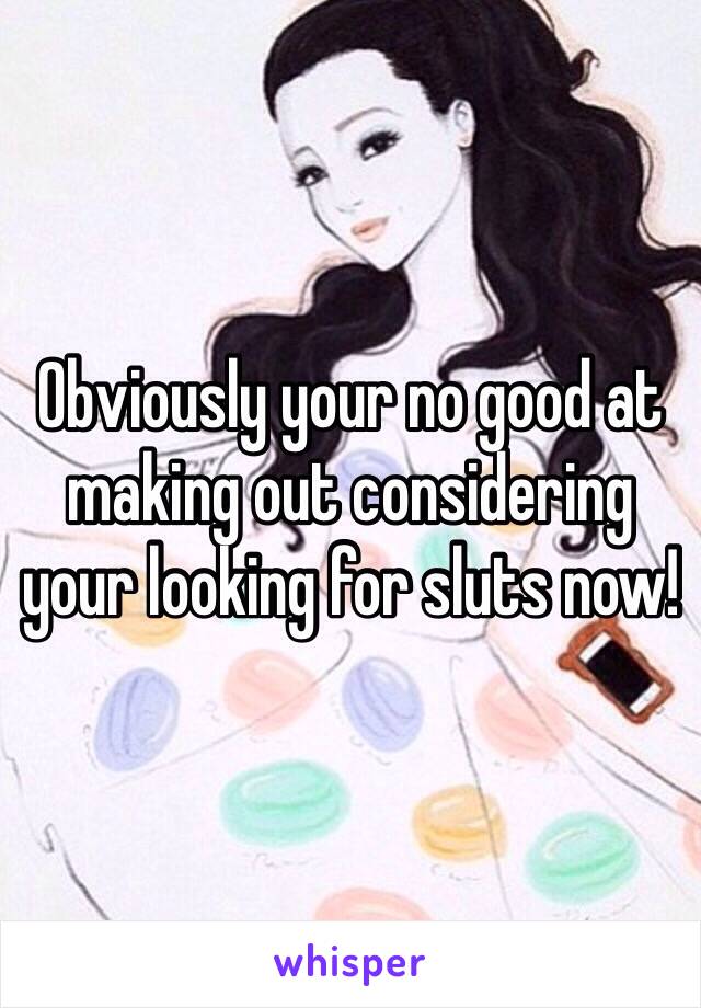 Obviously your no good at making out considering your looking for sluts now!