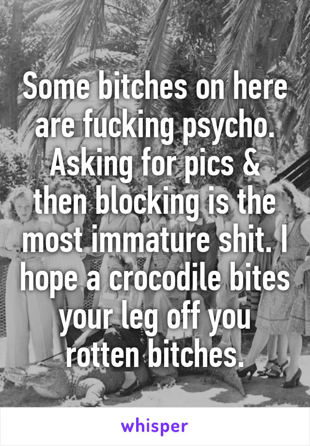 Some bitches on here are fucking psycho. Asking for pics & then blocking is the most immature shit. I hope a crocodile bites your leg off you rotten bitches.