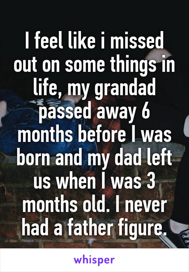 I feel like i missed out on some things in life, my grandad passed away 6 months before I was born and my dad left us when I was 3 months old. I never had a father figure.