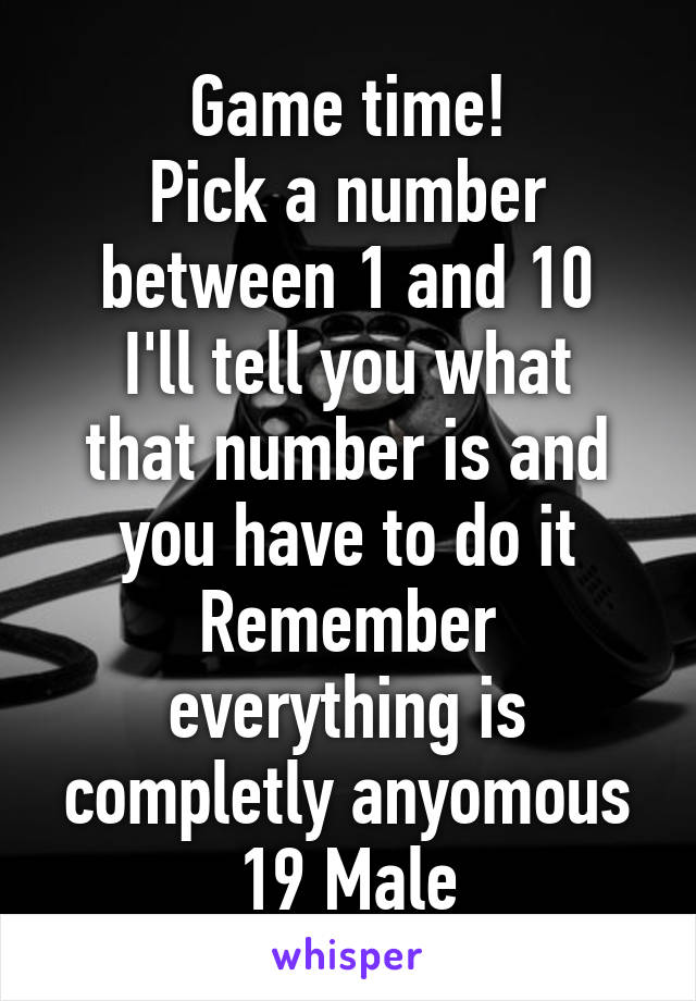 Game time!
Pick a number between 1 and 10
I'll tell you what that number is and you have to do it
Remember everything is completly anyomous
19 Male