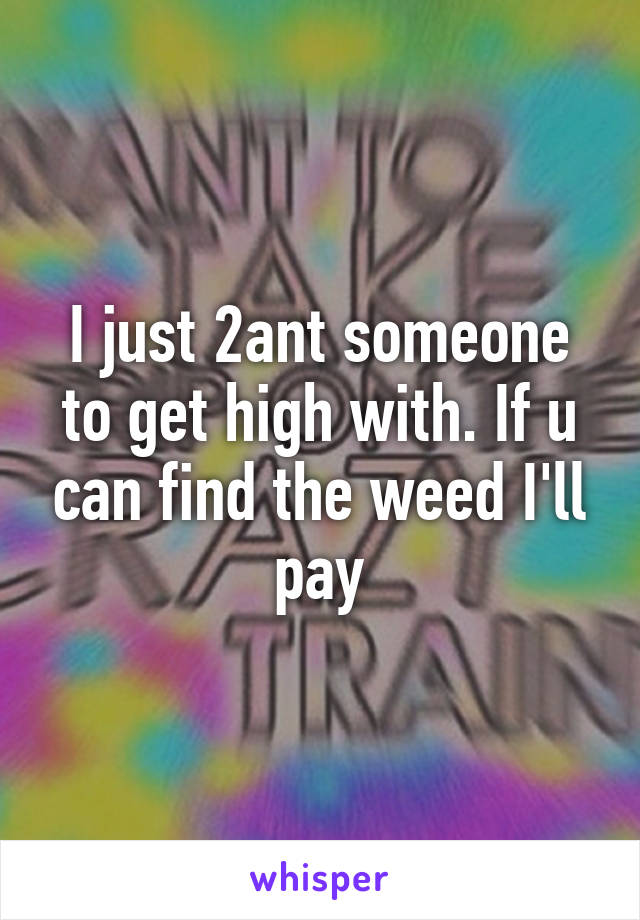 I just 2ant someone to get high with. If u can find the weed I'll pay