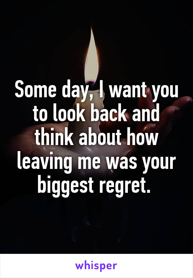 Some day, I want you to look back and think about how leaving me was your biggest regret. 