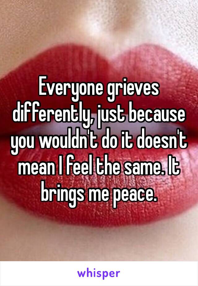 Everyone grieves differently, just because you wouldn't do it doesn't mean I feel the same. It brings me peace.