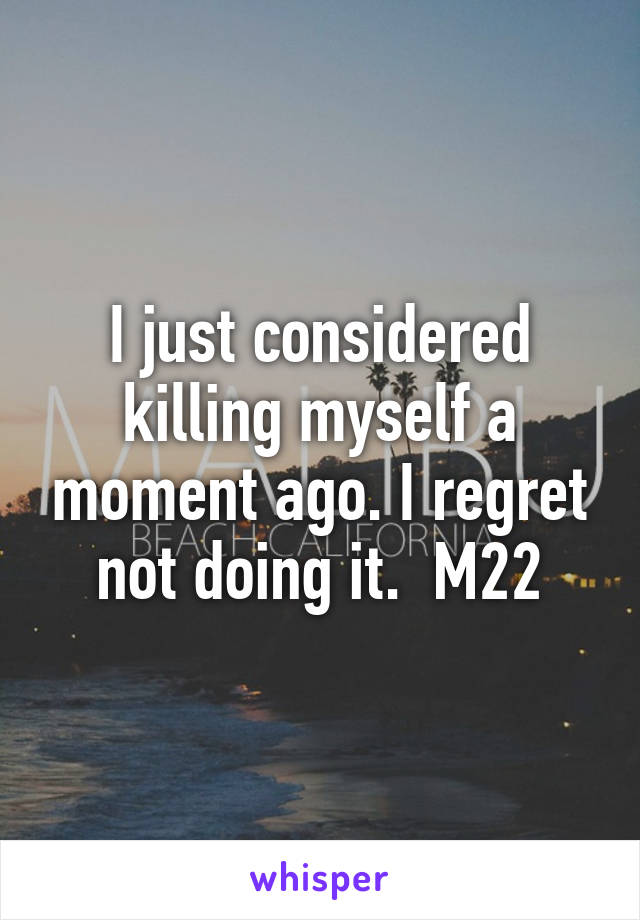 I just considered killing myself a moment ago. I regret not doing it.  M22