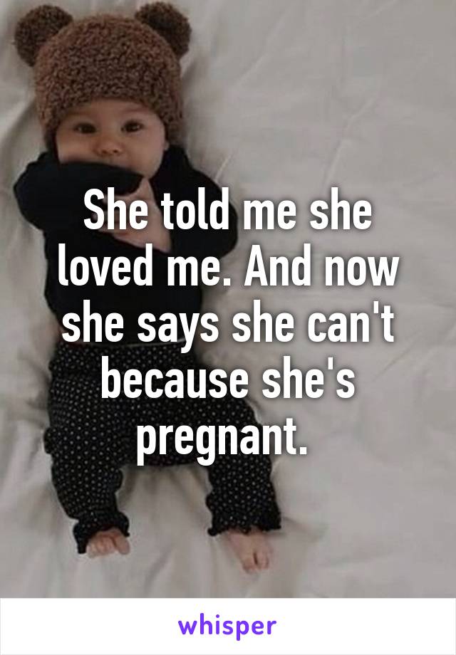 She told me she loved me. And now she says she can't because she's pregnant. 