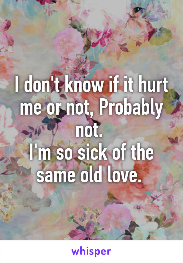 I don't know if it hurt me or not, Probably not. 
I'm so sick of the same old love. 