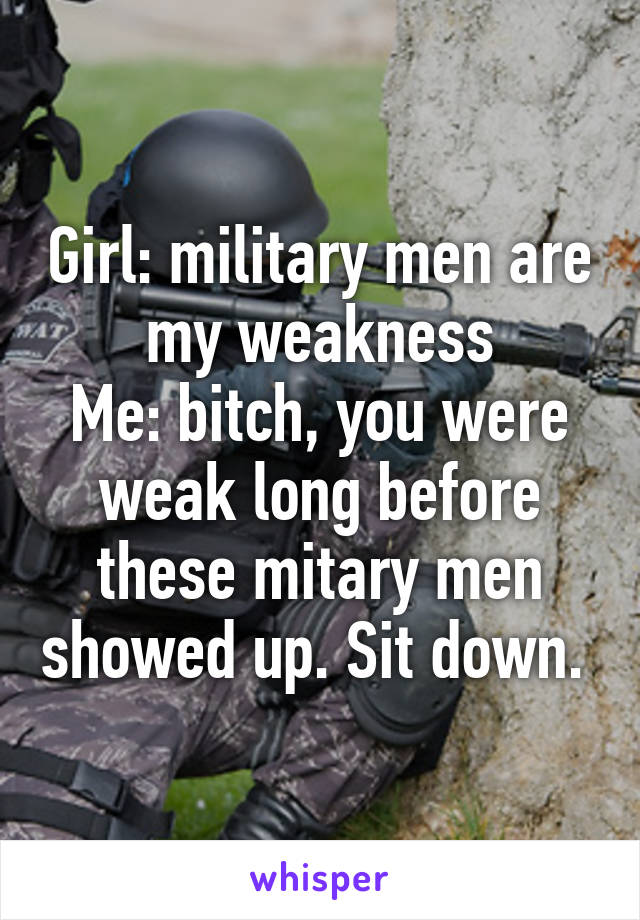 Girl: military men are my weakness
Me: bitch, you were weak long before these mitary men showed up. Sit down. 