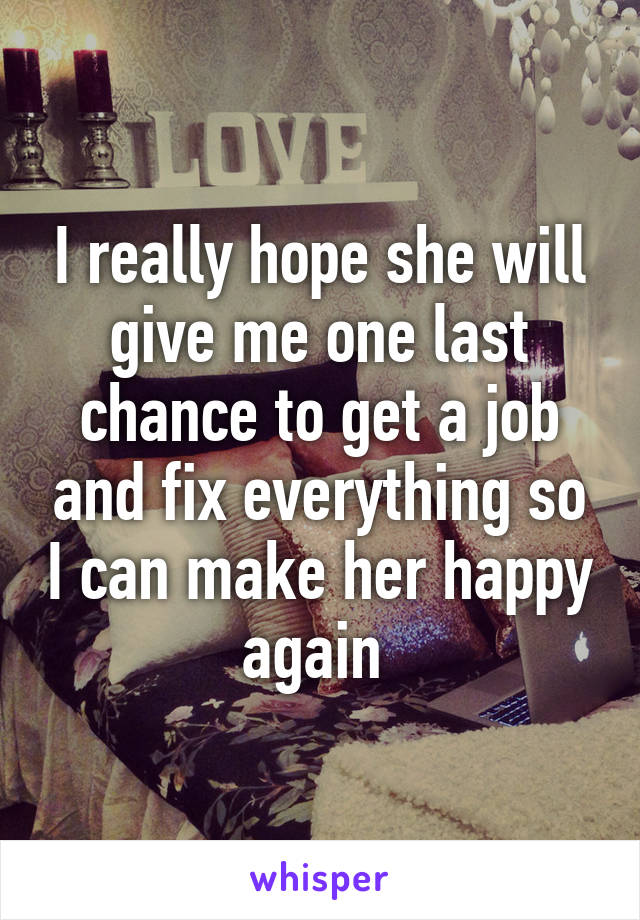 I really hope she will give me one last chance to get a job and fix everything so I can make her happy again 