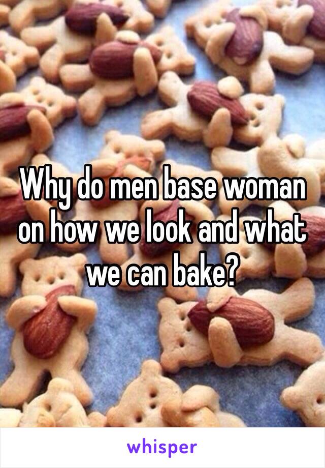 Why do men base woman on how we look and what we can bake? 