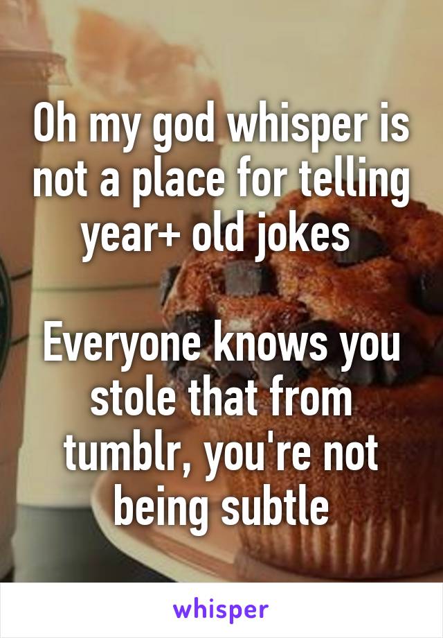 Oh my god whisper is not a place for telling year+ old jokes 

Everyone knows you stole that from tumblr, you're not being subtle