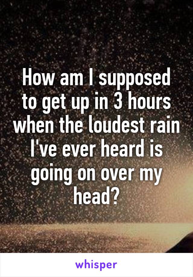 How am I supposed to get up in 3 hours when the loudest rain I've ever heard is going on over my head?