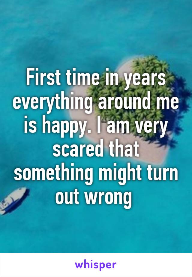 First time in years everything around me is happy. I am very scared that something might turn out wrong 