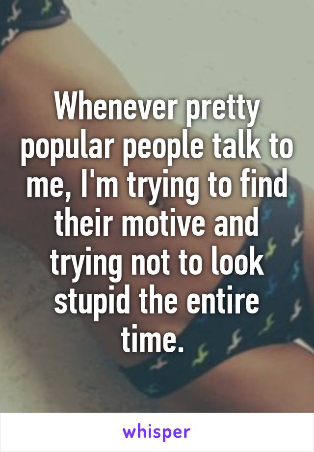 Whenever pretty popular people talk to me, I'm trying to find their motive and trying not to look stupid the entire time. 