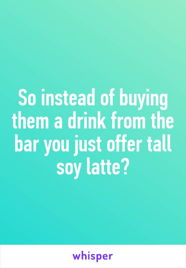 So instead of buying them a drink from the bar you just offer tall soy latte?