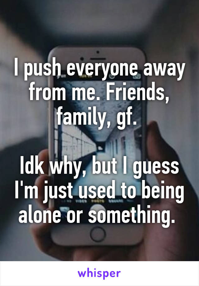 I push everyone away from me. Friends, family, gf. 

Idk why, but I guess I'm just used to being alone or something. 