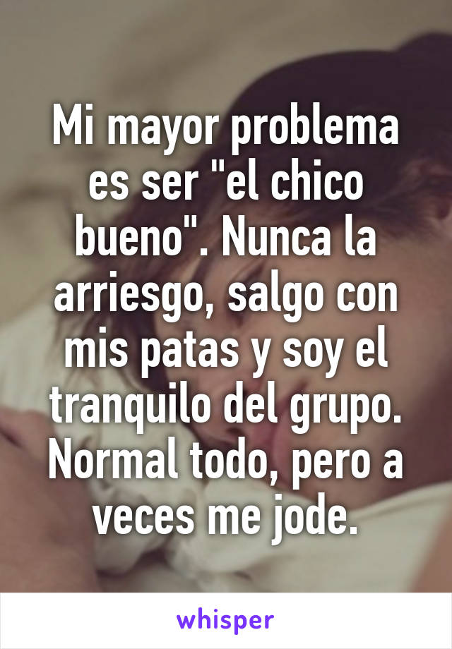 Mi mayor problema es ser "el chico bueno". Nunca la arriesgo, salgo con mis patas y soy el tranquilo del grupo. Normal todo, pero a veces me jode.